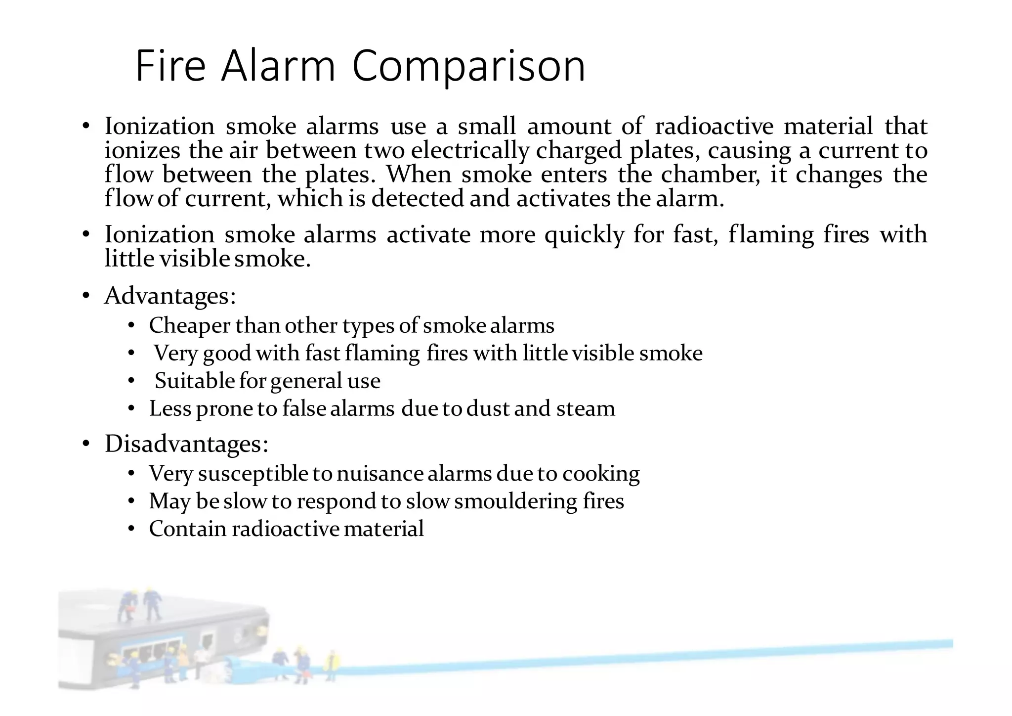 Fire	Alarm	Comparison
• Ionization smoke alarms use a small amount of radioactive material that
ionizes the air between two electrically charged plates, causing a current to
flow between the plates. When smoke enters the chamber, it changes the
flowof current, which is detected and activates the alarm.
• Ionization smoke alarms activate more quickly for fast, flaming fires with
little visiblesmoke.
• Advantages:
• Cheaper than other types of smoke alarms
• Very good with fast flaming fires with little visible smoke
• Suitable forgeneral use
• Less prone to false alarms due todust and steam
• Disadvantages:
• Very susceptible tonuisance alarms due to cooking
• May be slow to respond to slow smouldering fires
• Contain radioactive material
 