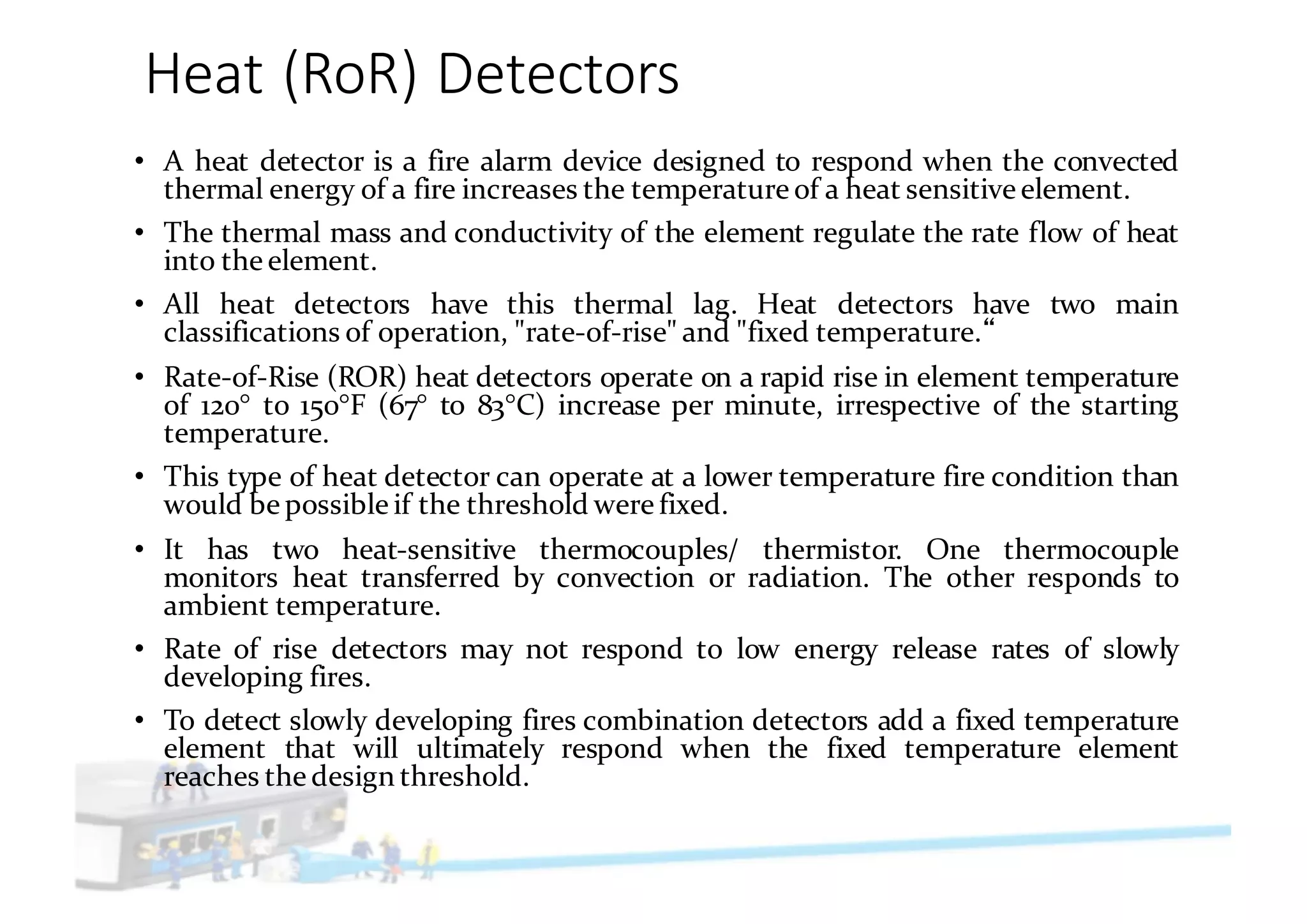 Heat	(RoR)	Detectors
• A heat detector is a fire alarm device designed to respond when the convected
thermal energy of a fire increases the temperature of a heat sensitive element.
• The thermal mass and conductivity of the element regulate the rate flow of heat
into the element.
• All heat detectors have this thermal lag. Heat detectors have two main
classifications of operation, "rate-of-rise" and "fixed temperature.
• Rate-of-Rise (ROR) heat detectors operate on a rapid rise in element temperature
of 120° to 150°F (67° to 83°C) increase per minute, irrespective of the starting
temperature.
• This type of heat detector can operate at a lower temperature fire condition than
would be possible if the threshold were fixed.
• It has two heat-sensitive thermocouples/ thermistor. One thermocouple
monitors heat transferred by convection or radiation. The other responds to
ambient temperature.
• Rate of rise detectors may not respond to low energy release rates of slowly
developing fires.
• To detect slowly developing fires combination detectors add a fixed temperature
element that will ultimately respond when the fixed temperature element
reaches the design threshold.
 
