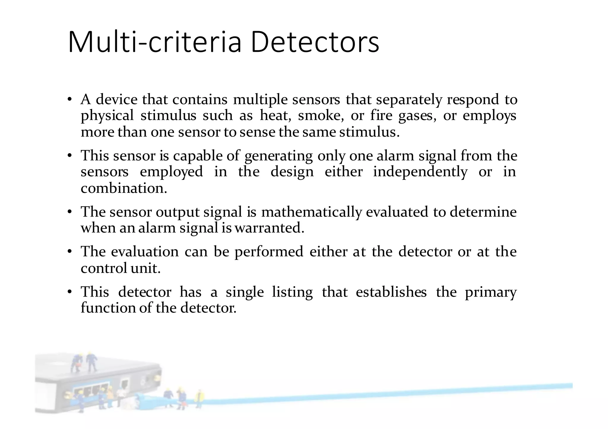 Multi-criteria	Detectors
• A device that contains multiple sensors that separately respond to
physical stimulus such as heat, smoke, or fire gases, or employs
more than one sensor to sense the same stimulus.
• This sensor is capable of generating only one alarm signal from the
sensors employed in the design either independently or in
combination.
• The sensor output signal is mathematically evaluated to determine
when an alarm signal is warranted.
• The evaluation can be performed either at the detector or at the
control unit.
• This detector has a single listing that establishes the primary
function of the detector.
 