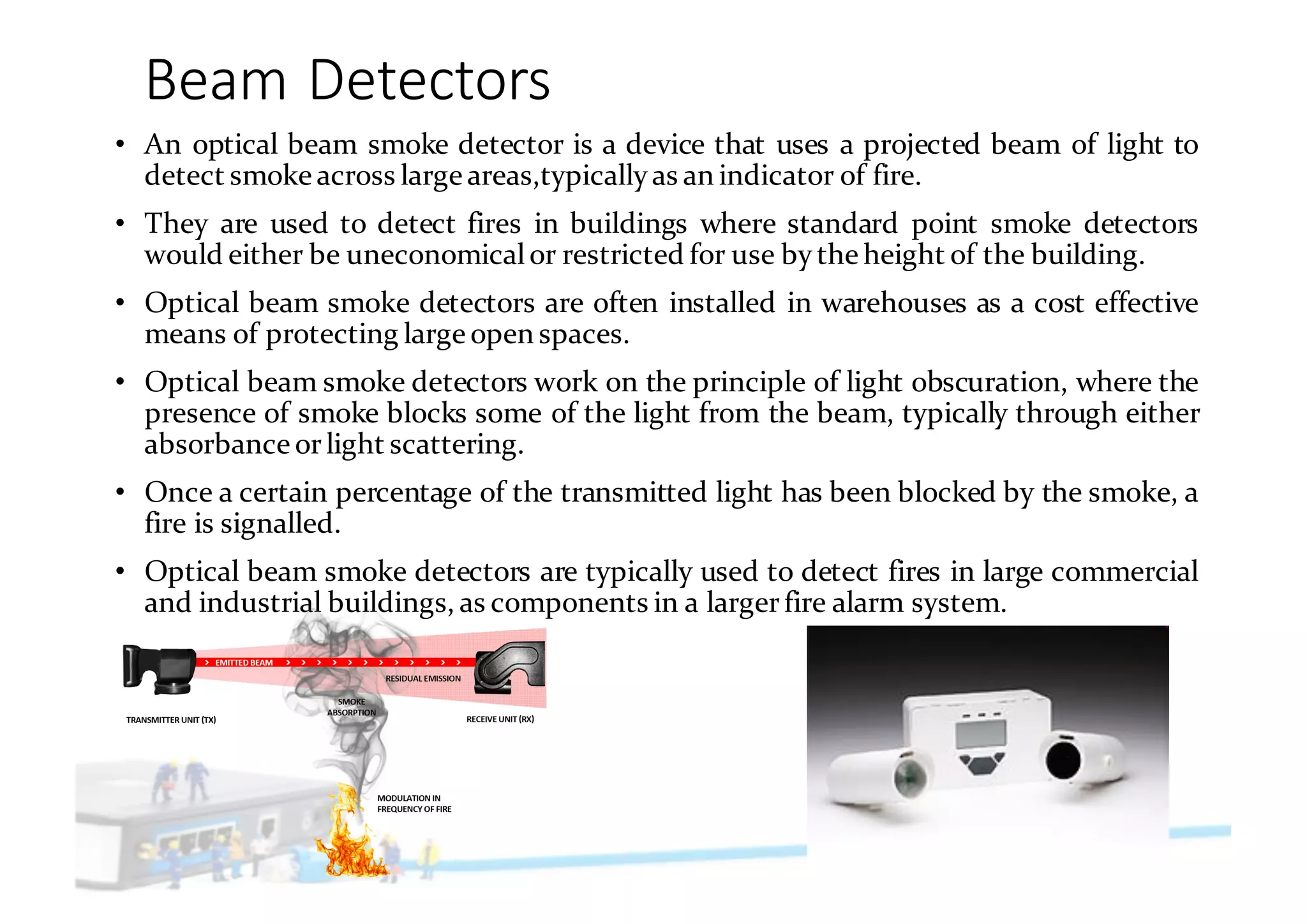 Beam	Detectors
• An optical beam smoke detector is a device that uses a projected beam of light to
detect smoke across large areas,typicallyas an indicator of fire.
• They are used to detect fires in buildings where standard point smoke detectors
would either be uneconomicalor restricted for use by the height of the building.
• Optical beam smoke detectors are often installed in warehouses as a cost effective
means of protecting large open spaces.
• Optical beam smoke detectors work on the principle of light obscuration, where the
presence of smoke blocks some of the light from the beam, typically through either
absorbance orlight scattering.
• Once a certain percentage of the transmitted light has been blocked by the smoke, a
fire is signalled.
• Optical beam smoke detectors are typically used to detect fires in large commercial
and industrial buildings, as components in a largerfire alarm system.
 