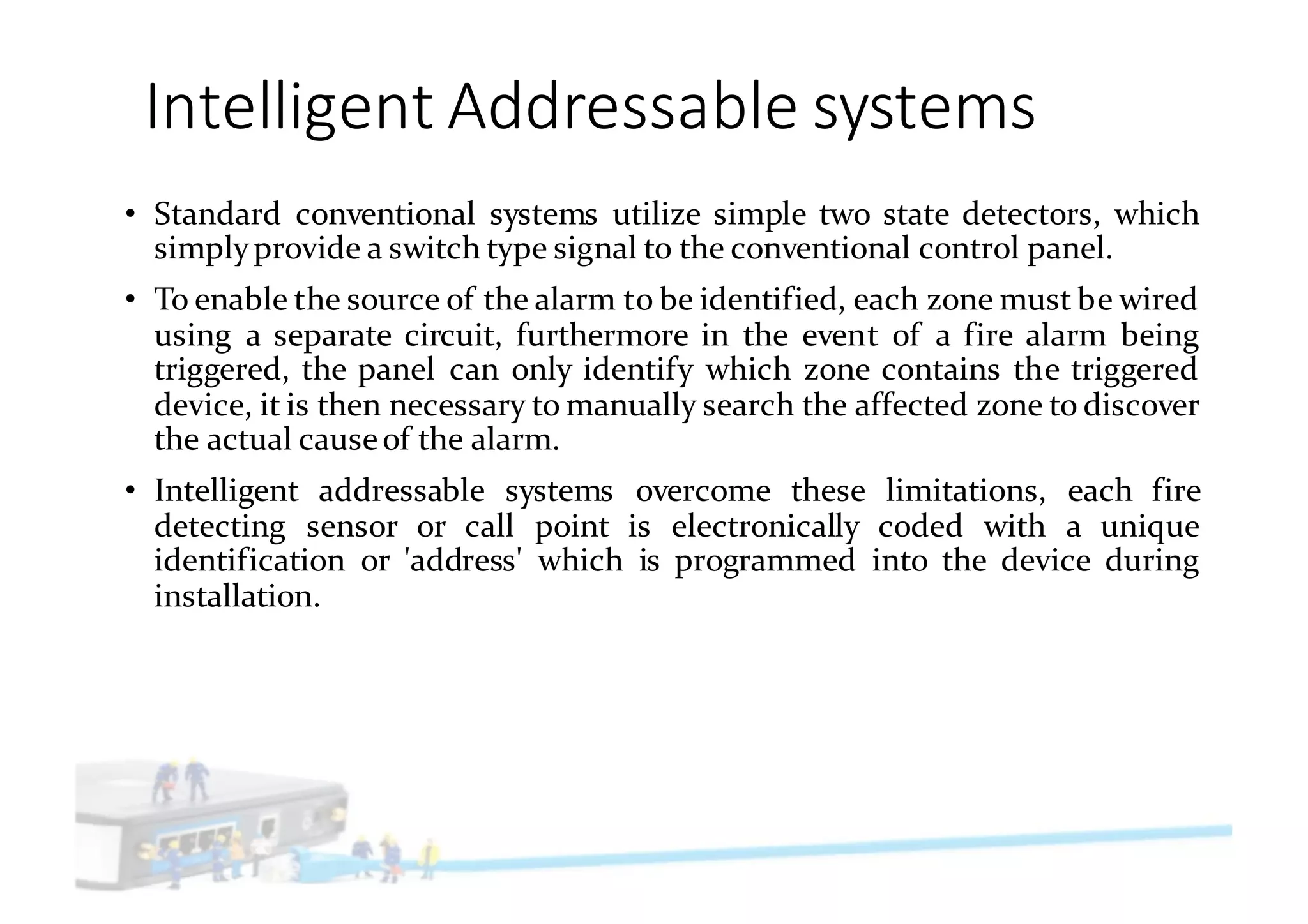 Intelligent	Addressable	systems
• Standard conventional systems utilize simple two state detectors, which
simplyprovide a switch type signal to the conventional control panel.
• To enable the source of the alarm to be identified, each zone must be wired
using a separate circuit, furthermore in the event of a fire alarm being
triggered, the panel can only identify which zone contains the triggered
device, it is then necessary to manually search the affected zone to discover
the actual causeof the alarm.
• Intelligent addressable systems overcome these limitations, each fire
detecting sensor or call point is electronically coded with a unique
identification or 'address' which is programmed into the device during
installation.
 