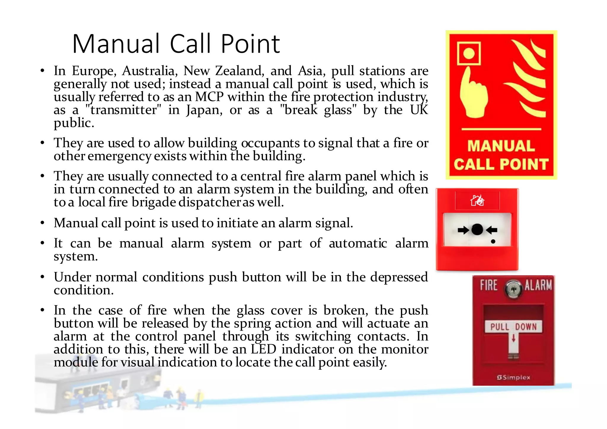 Manual	Call	Point
• In Europe, Australia, New Zealand, and Asia, pull stations are
generally not used; instead a manual call point is used, which is
usually referred to as an MCP within the fire protection industry,
as a "transmitter" in Japan, or as a "break glass" by the UK
public.
• They are used to allow building occupants to signal that a fire or
otheremergency exists within the building.
• They are usually connected to a central fire alarm panel which is
in turn connected to an alarm system in the building, and often
toa local fire brigade dispatcheras well.
• Manual call point is used to initiate an alarm signal.
• It can be manual alarm system or part of automatic alarm
system.
• Under normal conditions push button will be in the depressed
condition.
• In the case of fire when the glass cover is broken, the push
button will be released by the spring action and will actuate an
alarm at the control panel through its switching contacts. In
addition to this, there will be an LED indicator on the monitor
module for visual indication to locate the call point easily.
 