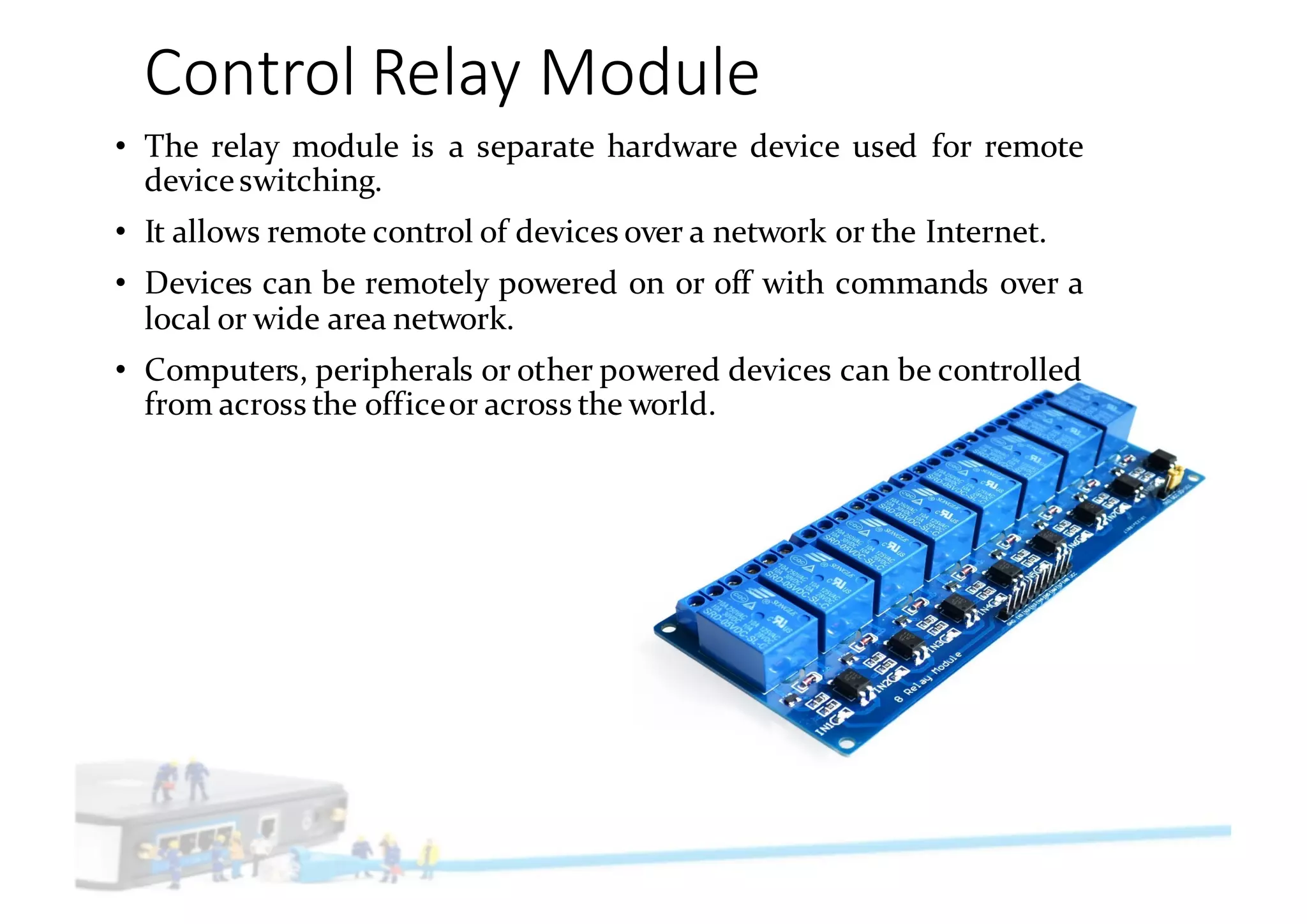Control	Relay	Module
• The relay module is a separate hardware device used for remote
deviceswitching.
• It allows remote control of devices over a network or the Internet.
• Devices can be remotely powered on or off with commands over a
local or wide area network.
• Computers, peripherals or other powered devices can be controlled
from across the officeor across the world.
 