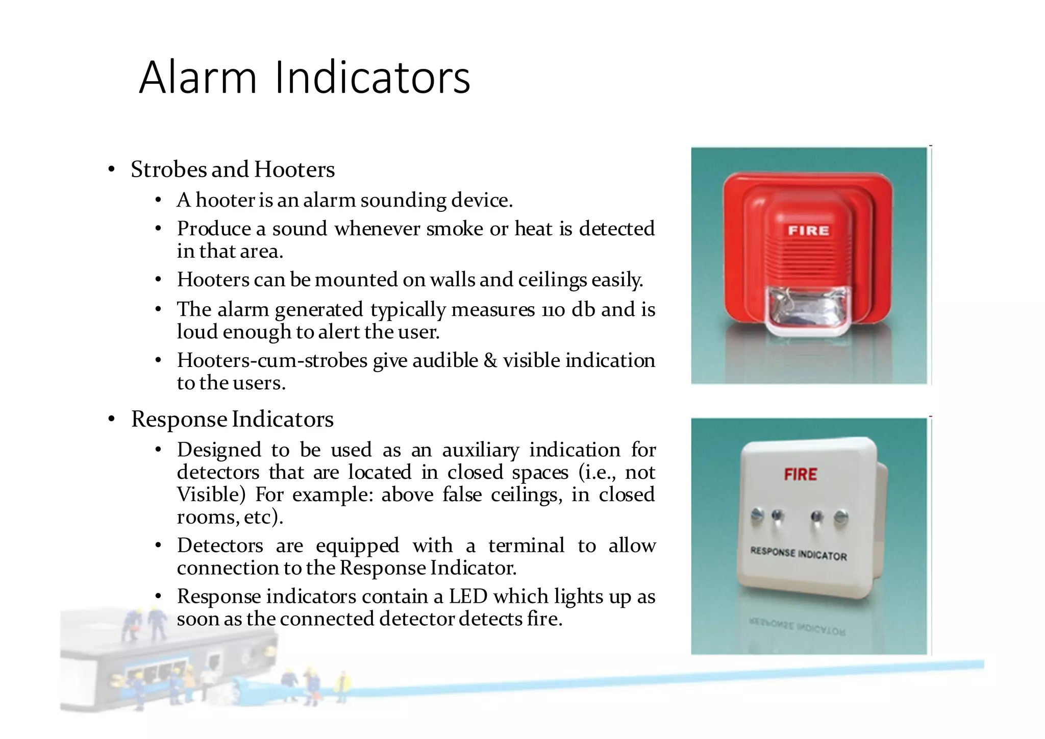 Alarm	Indicators
• Strobes and Hooters
• A hooteris an alarm sounding device.
• Produce a sound whenever smoke or heat is detected
in that area.
• Hooters can be mounted on walls and ceilings easily.
• The alarm generated typically measures 110 db and is
loud enough to alert the user.
• Hooters-cum-strobes give audible & visible indication
to the users.
• Response Indicators
• Designed to be used as an auxiliary indication for
detectors that are located in closed spaces (i.e., not
Visible) For example: above false ceilings, in closed
rooms, etc).
• Detectors are equipped with a terminal to allow
connection to the Response Indicator.
• Response indicators contain a LED which lights up as
soon as the connected detectordetects fire.
 