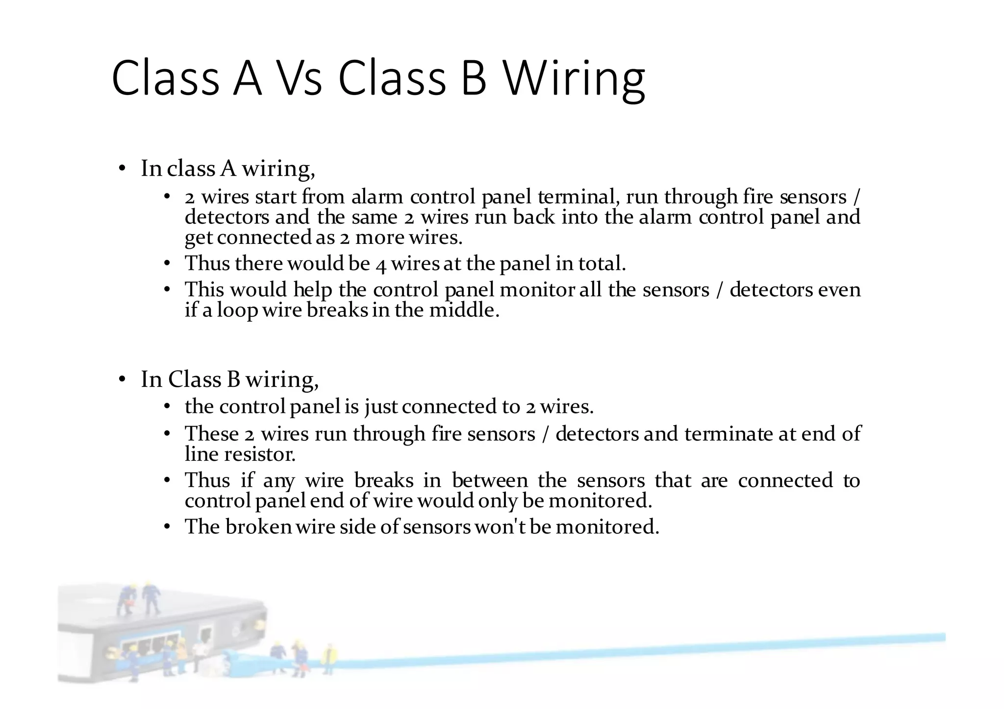 Class	A	Vs	Class	B	Wiring
• In class A wiring,
• 2 wires start from alarm control panel terminal, run through fire sensors /
detectors and the same 2 wires run back into the alarm control panel and
getconnected as 2 more wires.
• Thus there would be 4 wiresat the panel in total.
• This would help the control panel monitor all the sensors / detectors even
if a loop wire breaks in the middle.
• In Class B wiring,
• the control panel is justconnected to 2 wires.
• These 2 wires run through fire sensors / detectors and terminate at end of
line resistor.
• Thus if any wire breaks in between the sensors that are connected to
control panel end of wire would only be monitored.
• The brokenwire side of sensorswon'tbe monitored.
 
