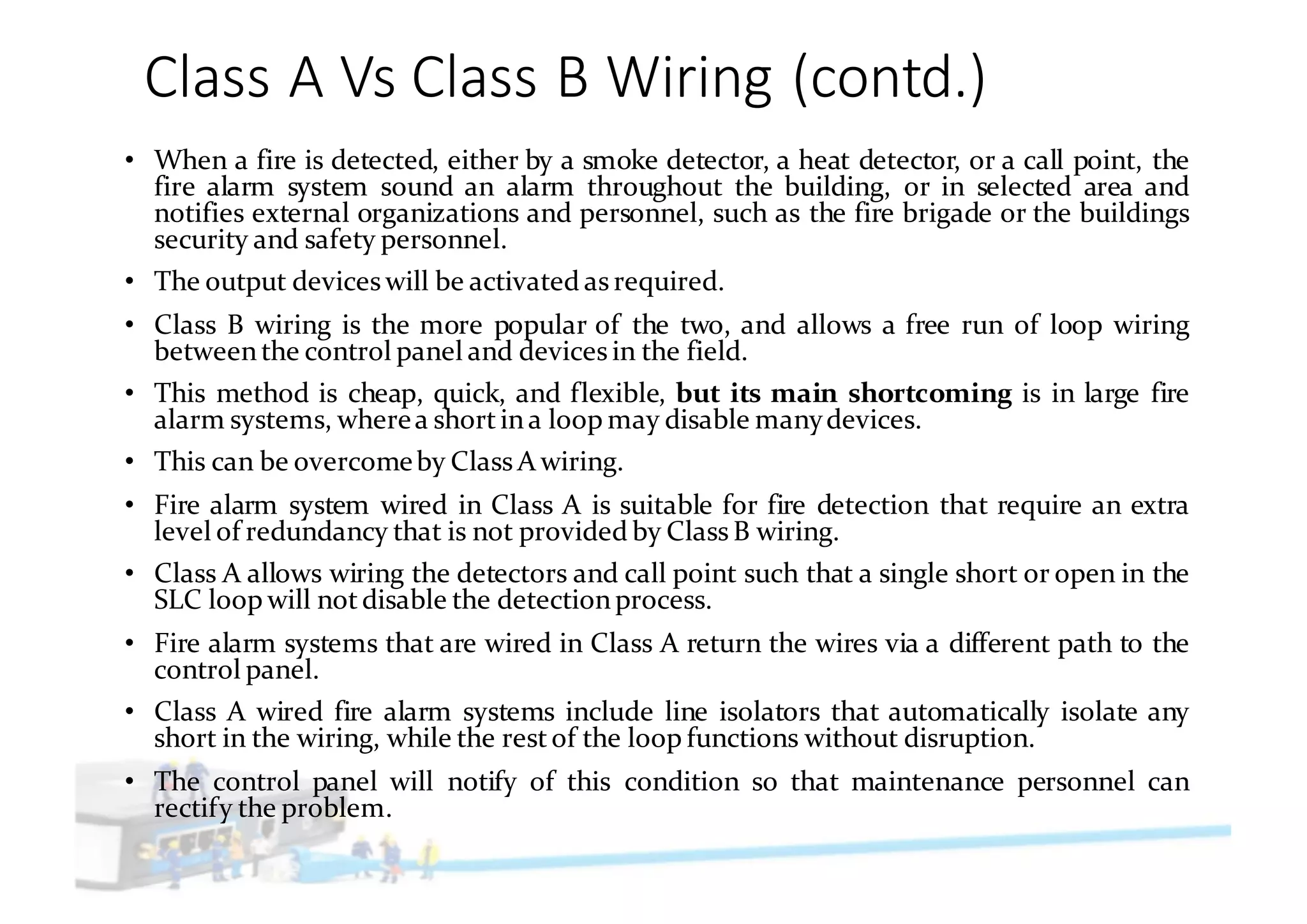 Class	A	Vs	Class	B	Wiring	(contd.)
• When a fire is detected, either by a smoke detector, a heat detector, or a call point, the
fire alarm system sound an alarm throughout the building, or in selected area and
notifies external organizations and personnel, such as the fire brigade or the buildings
security and safety personnel.
• The output devices will be activated as required.
• Class B wiring is the more popular of the two, and allows a free run of loop wiring
betweenthe control panel and devices in the field.
• This method is cheap, quick, and flexible, but its main shortcoming is in large fire
alarm systems, wherea shortina loop may disable manydevices.
• This can be overcomeby Class A wiring.
• Fire alarm system wired in Class A is suitable for fire detection that require an extra
level of redundancy that is not provided by Class B wiring.
• Class A allows wiring the detectors and call point such that a single short or open in the
SLC loop will notdisable the detectionprocess.
• Fire alarm systems that are wired in Class A return the wires via a different path to the
control panel.
• Class A wired fire alarm systems include line isolators that automatically isolate any
short in the wiring, while the restof the loop functions without disruption.
• The control panel will notify of this condition so that maintenance personnel can
rectify the problem.
 