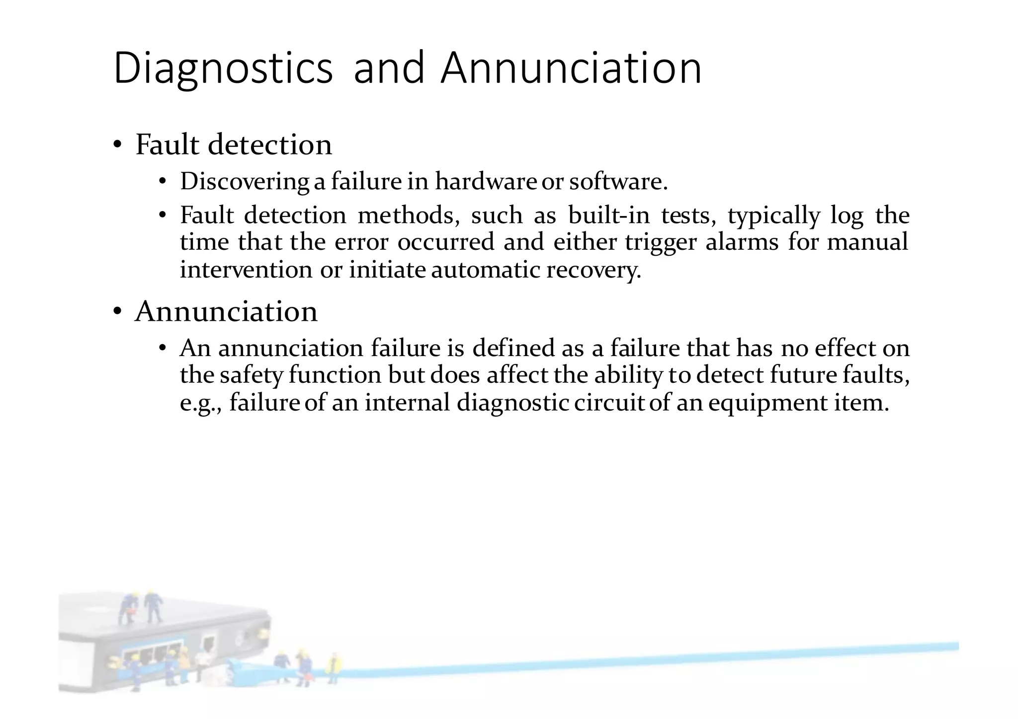 Diagnostics	and	Annunciation
• Fault detection
• Discovering a failure in hardwareor software.
• Fault detection methods, such as built-in tests, typically log the
time that the error occurred and either trigger alarms for manual
intervention or initiate automatic recovery.
• Annunciation
• An annunciation failure is defined as a failure that has no effect on
the safety function but does affect the ability to detect future faults,
e.g., failureof an internal diagnostic circuitof an equipment item.
 