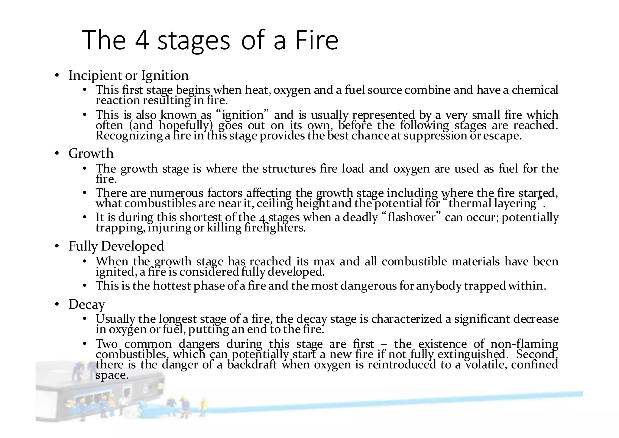 The	4	stages	of	a	Fire
• Incipient or Ignition
• This first stage begins when heat, oxygen and a fuel source combine and have a chemical
reaction resulting in fire.
• This is also known as ignition and is usually represented by a very small fire which
often (and hopefully) goes out on its own, before the following stages are reached.
Recognizinga fire in this stage provides the best chanceat suppression orescape.
• Growth
• The growth stage is where the structures fire load and oxygen are used as fuel for the
fire.
• There are numerous factors affecting the growth stage including where the fire started,
what combustibles are nearit, ceiling heightand the potential for thermal layering .
• It is during this shortest of the 4 stages when a deadly flashover can occur; potentially
trapping, injuringorkilling firefighters.
• Fully Developed
• When the growth stage has reached its max and all combustible materials have been
ignited, a fire is consideredfully developed.
• This is the hottest phase of a fire and the most dangerous foranybody trappedwithin.
• Decay
• Usually the longest stage of a fire, the decay stage is characterized a significant decrease
in oxygen orfuel, putting an end to the fire.
• Two common dangers during this stage are first – the existence of non-flaming
combustibles, which can potentially start a new fire if not fully extinguished. Second,
there is the danger of a backdraft when oxygen is reintroduced to a volatile, confined
space.
 