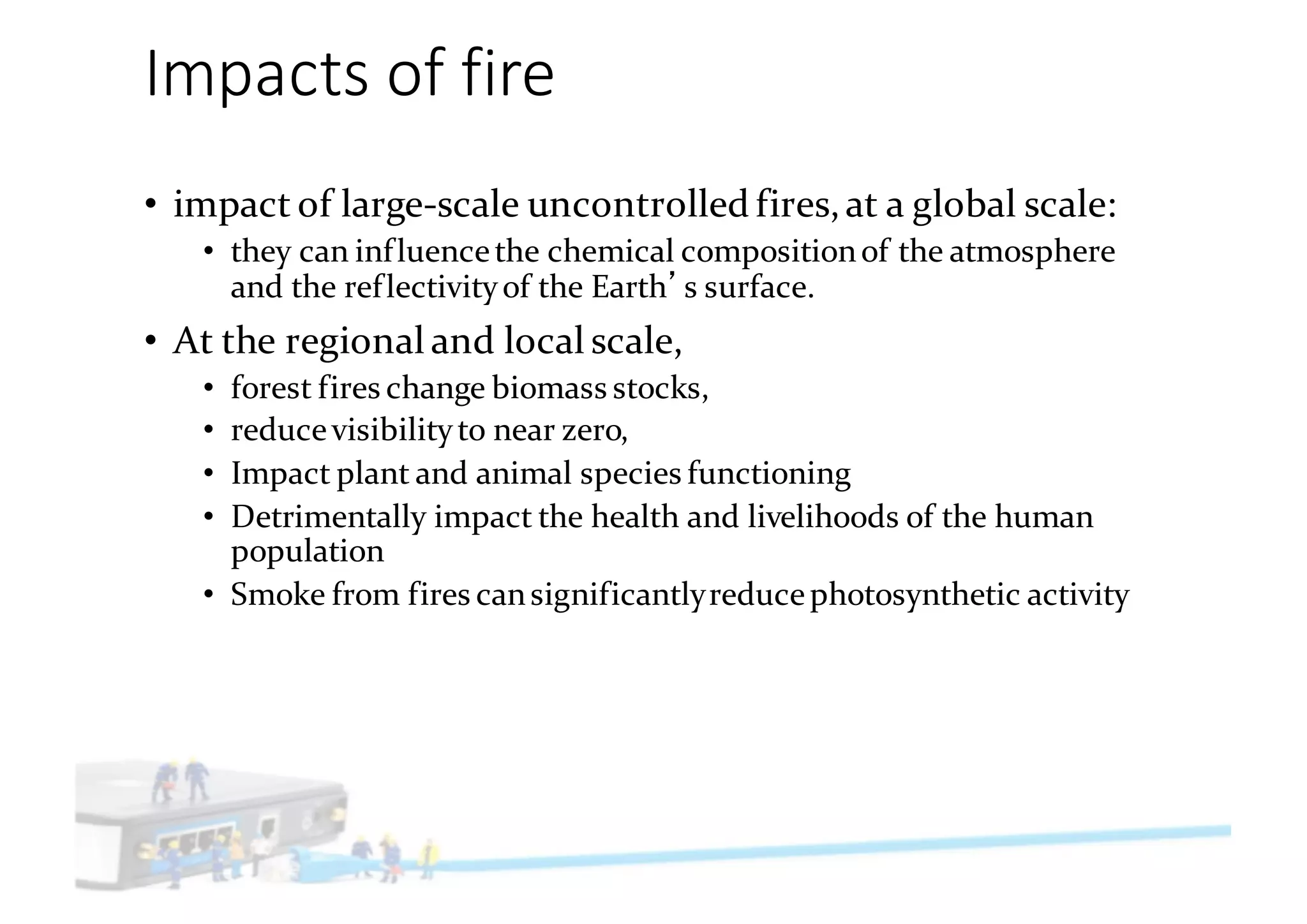 Impacts	of	fire
• impact of large-scale uncontrolled fires,at a global scale:
• they can influencethe chemical compositionof the atmosphere
and the reflectivityof the Earth s surface.
• At the regional and local scale,
• forest fires change biomass stocks,
• reducevisibilityto near zero,
• Impact plant and animal species functioning
• Detrimentally impact the health and livelihoods of the human
population
• Smoke from fires cansignificantlyreducephotosynthetic activity
 