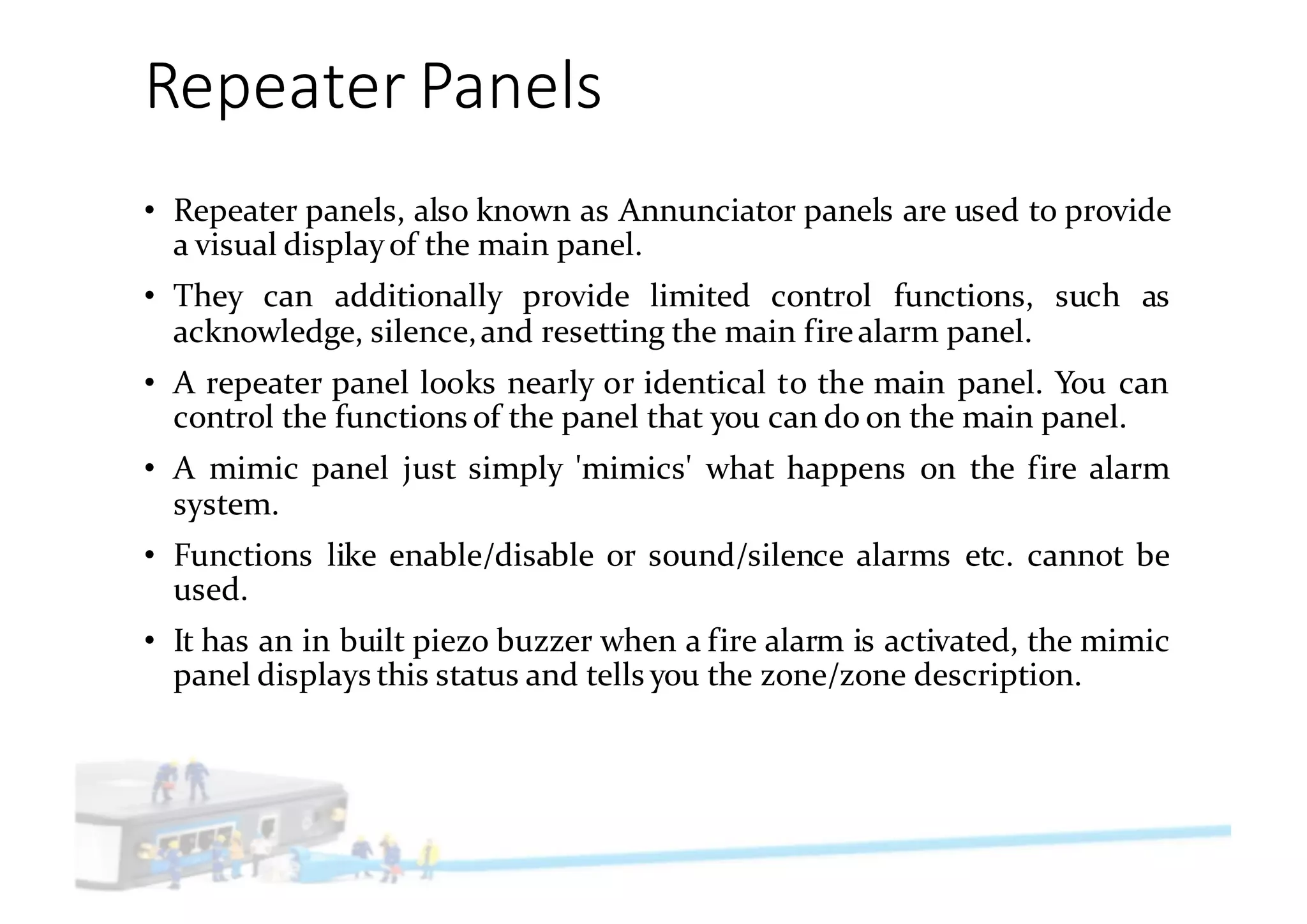 Repeater	Panels
• Repeater panels, also known as Annunciator panels are used to provide
a visual displayof the main panel.
• They can additionally provide limited control functions, such as
acknowledge, silence,and resetting the main firealarm panel.
• A repeater panel looks nearly or identical to the main panel. You can
control the functions of the panel that you can do on the main panel.
• A mimic panel just simply 'mimics' what happens on the fire alarm
system.
• Functions like enable/disable or sound/silence alarms etc. cannot be
used.
• It has an in built piezo buzzer when a fire alarm is activated, the mimic
panel displays this status and tells you the zone/zone description.
 