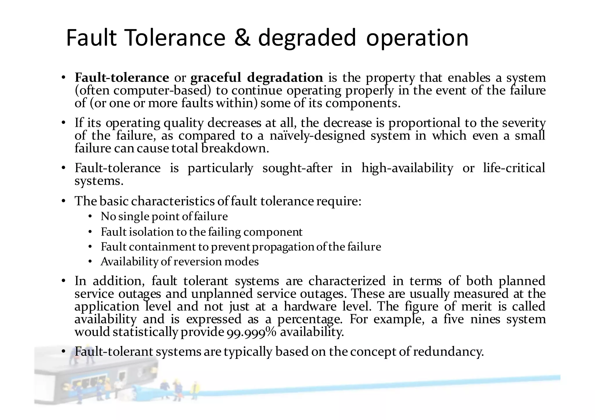 Fault	Tolerance	&	degraded	operation
• Fault-tolerance or graceful degradation is the property that enables a system
(often computer-based) to continue operating properly in the event of the failure
of (or one or more faults within) some of its components.
• If its operating quality decreases at all, the decrease is proportional to the severity
of the failure, as compared to a naïvely-designed system in which even a small
failure can cause total breakdown.
• Fault-tolerance is particularly sought-after in high-availability or life-critical
systems.
• The basic characteristics of fault tolerance require:
• No single point of failure
• Fault isolation to the failing component
• Fault containment to preventpropagationof the failure
• Availability of reversion modes
• In addition, fault tolerant systems are characterized in terms of both planned
service outages and unplanned service outages. These are usually measured at the
application level and not just at a hardware level. The figure of merit is called
availability and is expressed as a percentage. For example, a five nines system
would statistically provide 99.999% availability.
• Fault-tolerant systems are typically based on the concept of redundancy.
 