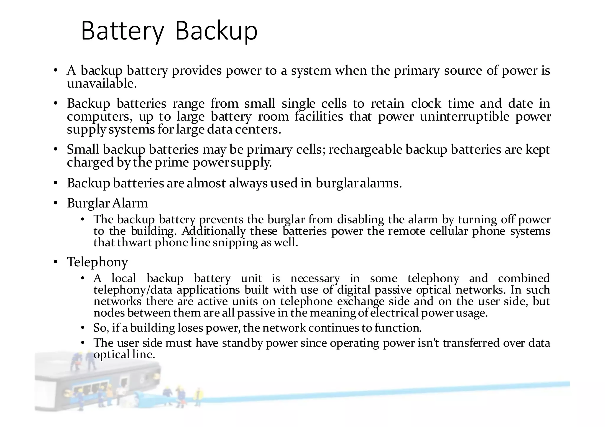 Battery	Backup
• A backup battery provides power to a system when the primary source of power is
unavailable.
• Backup batteries range from small single cells to retain clock time and date in
computers, up to large battery room facilities that power uninterruptible power
supply systems forlarge data centers.
• Small backup batteries may be primary cells; rechargeable backup batteries are kept
charged by the prime powersupply.
• Backup batteries are almost always used in burglaralarms.
• BurglarAlarm
• The backup battery prevents the burglar from disabling the alarm by turning off power
to the building. Additionally these batteries power the remote cellular phone systems
that thwart phone line snipping as well.
• Telephony
• A local backup battery unit is necessary in some telephony and combined
telephony/data applications built with use of digital passive optical networks. In such
networks there are active units on telephone exchange side and on the user side, but
nodes between them are all passive in the meaningof electrical powerusage.
• So, if a building loses power, the network continues to function.
• The user side must have standby power since operating power isn't transferred over data
optical line.
 