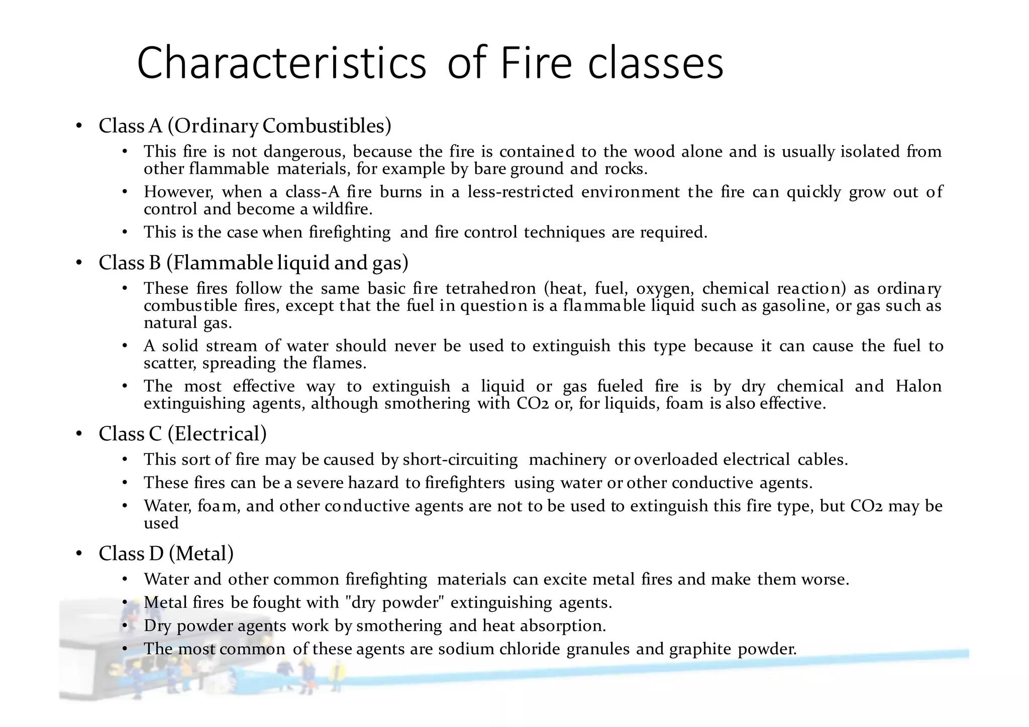 Characteristics	of	Fire	classes
• Class A (Ordinary Combustibles)
• This fire is not dangerous, because the fire is contained to the wood alone and is usually isolated from
other flammable materials, for example by bare ground and rocks.
• However, when a class-A fire burns in a less-restricted environment the fire can quickly grow out of
control and become a wildfire.
• This is the case when firefighting and fire control techniques are required.
• Class B (Flammable liquid and gas)
• These fires follow the same basic fire tetrahedron (heat, fuel, oxygen, chemical reaction) as ordinary
combustible fires, except that the fuel in question is a flammable liquid such as gasoline, or gas such as
natural gas.
• A solid stream of water should never be used to extinguish this type because it can cause the fuel to
scatter, spreading the flames.
• The most effective way to extinguish a liquid or gas fueled fire is by dry chemical and Halon
extinguishing agents, although smothering with CO2 or, for liquids, foam is also effective.
• Class C (Electrical)
• This sort of fire may be caused by short-circuiting machinery or overloaded electrical cables.
• These fires can be a severe hazard to firefighters using water or other conductive agents.
• Water, foam, and other conductive agents are not to be used to extinguish this fire type, but CO2 may be
used
• Class D (Metal)
• Water and other common firefighting materials can excite metal fires and make them worse.
• Metal fires be fought with "dry powder" extinguishing agents.
• Dry powder agents work by smothering and heat absorption.
• The most common of these agents are sodium chloride granules and graphite powder.
 