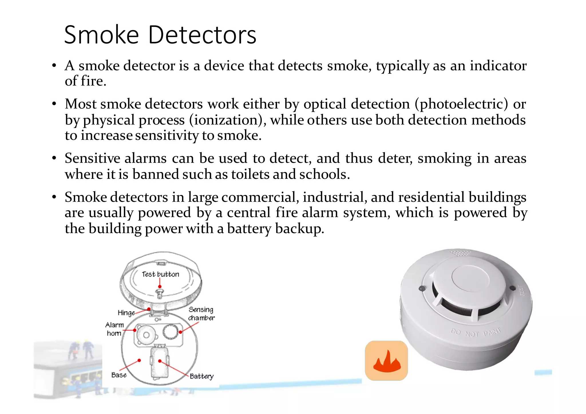 Smoke	Detectors
• A smoke detector is a device that detects smoke, typically as an indicator
of fire.
• Most smoke detectors work either by optical detection (photoelectric) or
by physical process (ionization), while others use both detection methods
to increasesensitivity to smoke.
• Sensitive alarms can be used to detect, and thus deter, smoking in areas
where it is banned such as toilets and schools.
• Smoke detectors in large commercial, industrial, and residential buildings
are usually powered by a central fire alarm system, which is powered by
the building power with a battery backup.
 