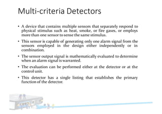Multi-criteria	Detectors
• A device that contains multiple sensors that separately respond to
physical stimulus such as heat, smoke, or fire gases, or employs
more than one sensor to sense the same stimulus.
• This sensor is capable of generating only one alarm signal from the
sensors employed in the design either independently or in
combination.
• The sensor output signal is mathematically evaluated to determine
when an alarm signal is warranted.
• The evaluation can be performed either at the detector or at the
control unit.
• This detector has a single listing that establishes the primary
function of the detector.
 