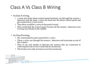 Class	A	Vs	Class	B	Wiring
• In class A wiring,
• 2 wires start from alarm control panel terminal, run through fire sensors /
detectors and the same 2 wires run back into the alarm control panel and
getconnected as 2 more wires.
• Thus there would be 4 wiresat the panel in total.
• This would help the control panel monitor all the sensors / detectors even
if a loop wire breaks in the middle.
• In Class B wiring,
• the control panel is justconnected to 2 wires.
• These 2 wires run through fire sensors / detectors and terminate at end of
line resistor.
• Thus if any wire breaks in between the sensors that are connected to
control panel end of wire would only be monitored.
• The brokenwire side of sensorswon'tbe monitored.
 