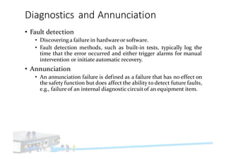 Diagnostics	and	Annunciation
• Fault detection
• Discovering a failure in hardwareor software.
• Fault detection methods, such as built-in tests, typically log the
time that the error occurred and either trigger alarms for manual
intervention or initiate automatic recovery.
• Annunciation
• An annunciation failure is defined as a failure that has no effect on
the safety function but does affect the ability to detect future faults,
e.g., failureof an internal diagnostic circuitof an equipment item.
 