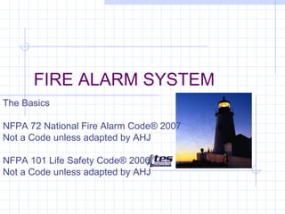 FIRE ALARM SYSTEM
The Basics
NFPA 72 National Fire Alarm Code® 2007
Not a Code unless adapted by AHJ
NFPA 101 Life Safety Code® 2006
Not a Code unless adapted by AHJ

 