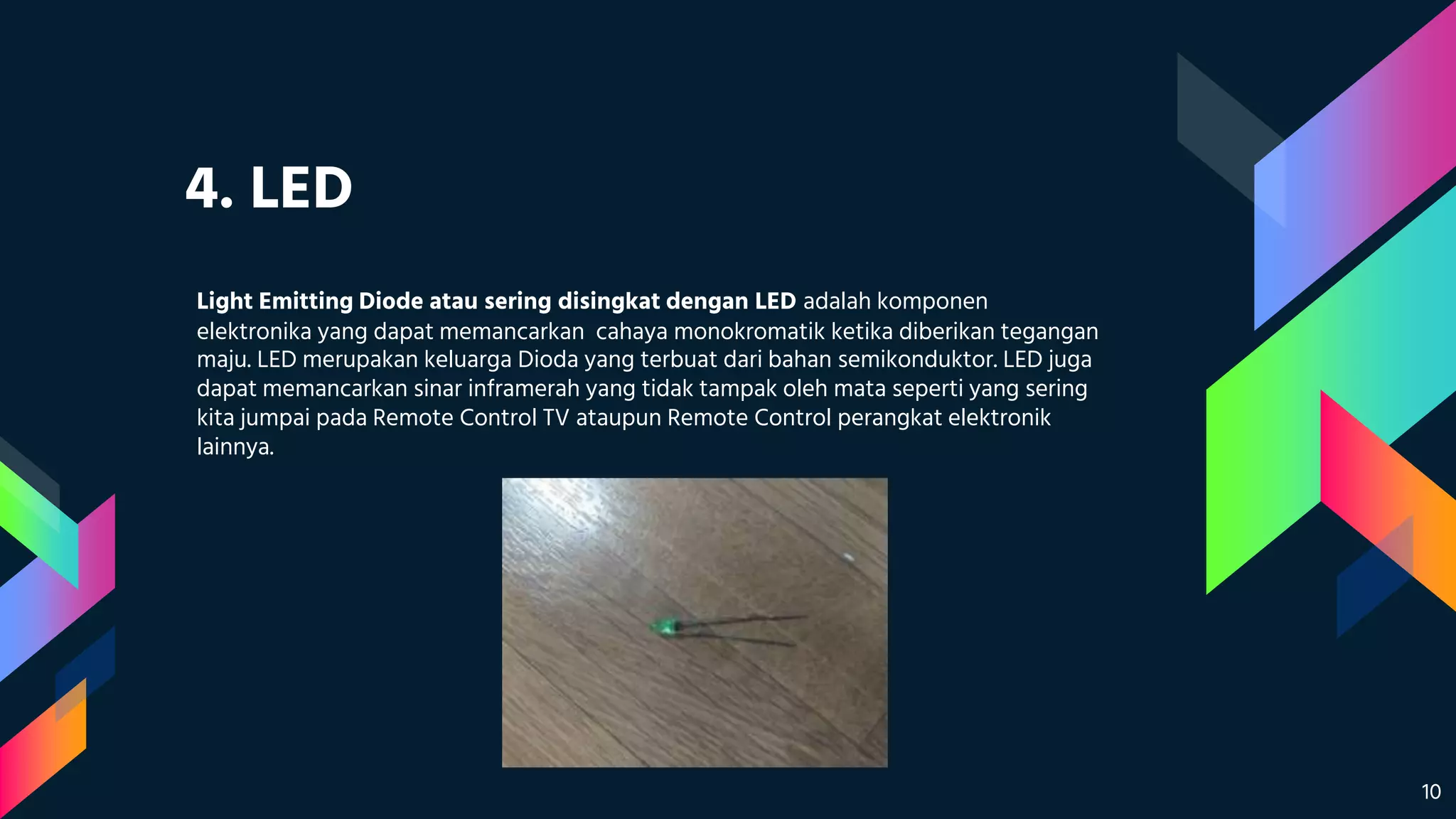 4. LED
Light Emitting Diode atau sering disingkat dengan LED adalah komponen
elektronika yang dapat memancarkan cahaya monokromatik ketika diberikan tegangan
maju. LED merupakan keluarga Dioda yang terbuat dari bahan semikonduktor. LED juga
dapat memancarkan sinar inframerah yang tidak tampak oleh mata seperti yang sering
kita jumpai pada Remote Control TV ataupun Remote Control perangkat elektronik
lainnya.
10
 