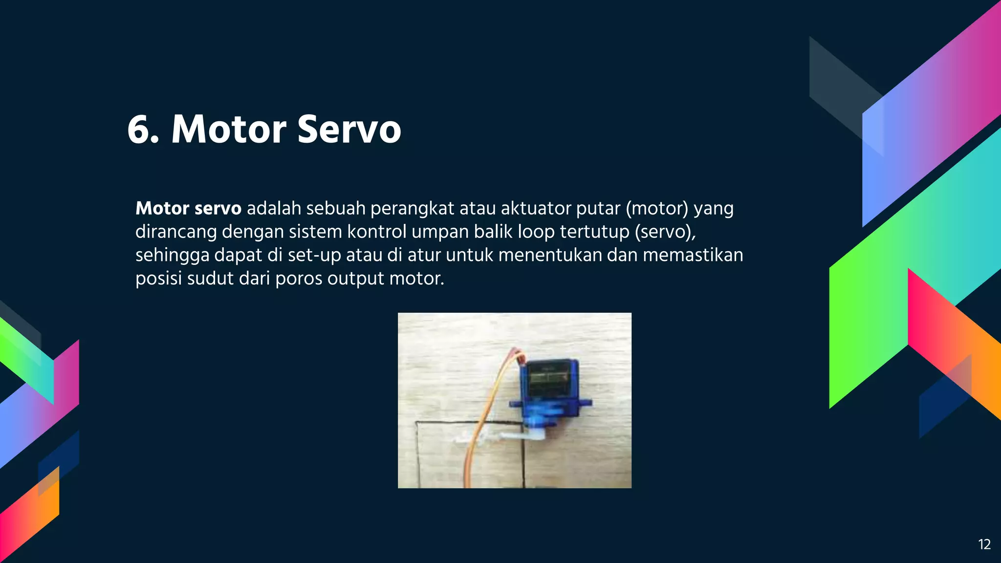 6. Motor Servo
Motor servo adalah sebuah perangkat atau aktuator putar (motor) yang
dirancang dengan sistem kontrol umpan balik loop tertutup (servo),
sehingga dapat di set-up atau di atur untuk menentukan dan memastikan
posisi sudut dari poros output motor.
12
 