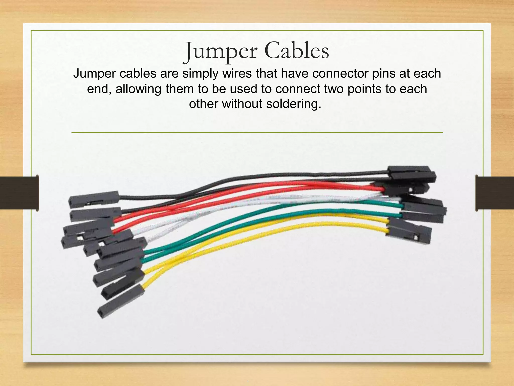 Jumper Cables
Jumper cables are simply wires that have connector pins at each
end, allowing them to be used to connect two points to each
other without soldering.
 