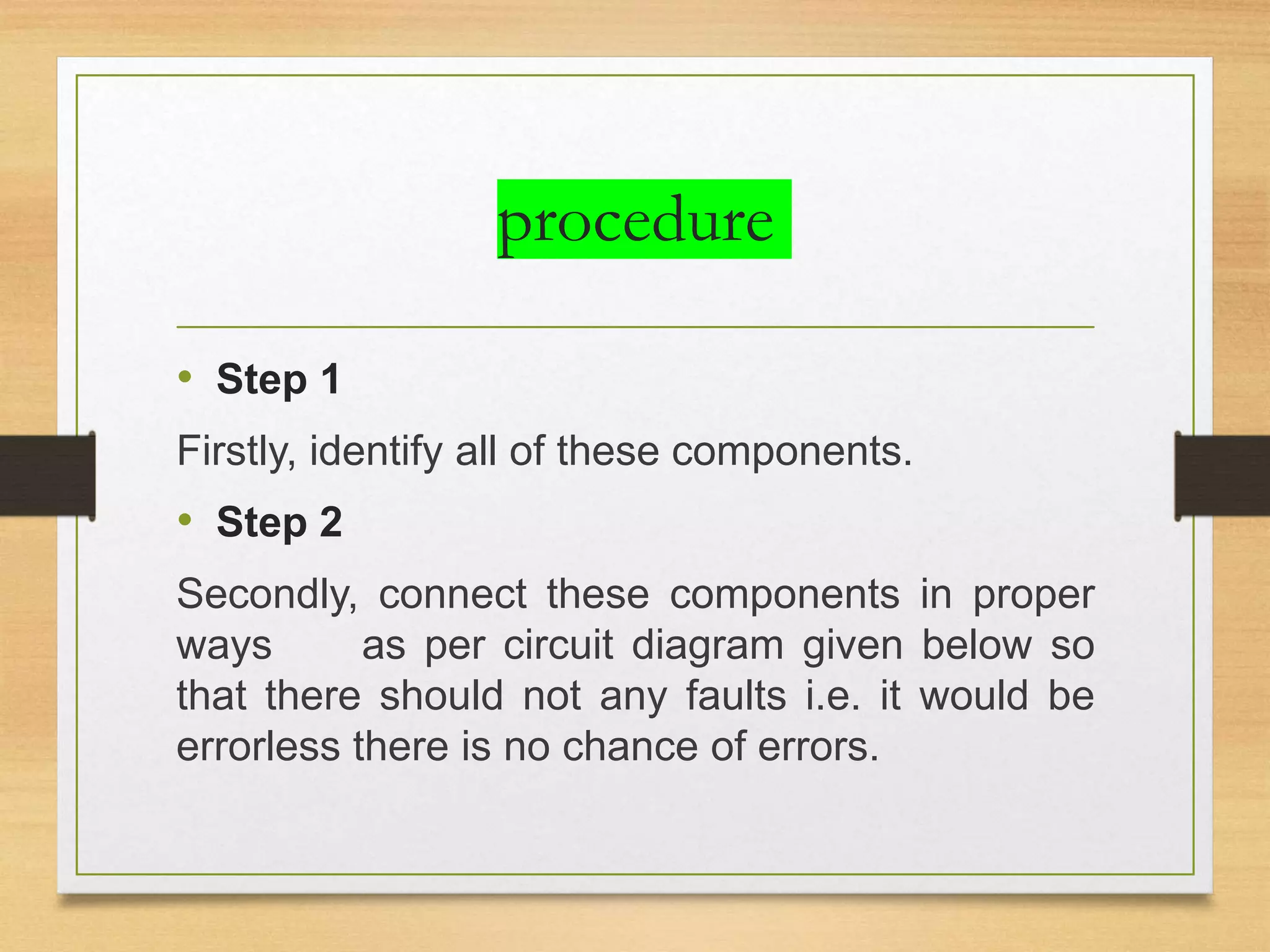 procedure
• Step 1
Firstly, identify all of these components.
• Step 2
Secondly, connect these components in proper
ways as per circuit diagram given below so
that there should not any faults i.e. it would be
errorless there is no chance of errors.
 