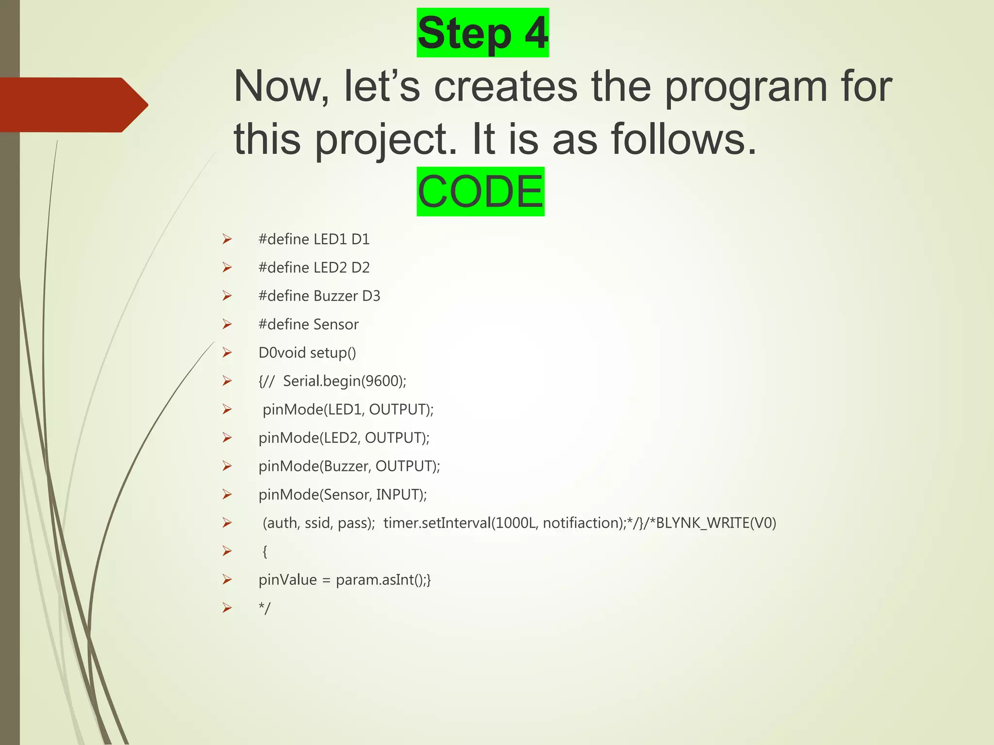 Step 4
Now, let’s creates the program for
this project. It is as follows.
CODE
 #define LED1 D1
 #define LED2 D2
 #define Buzzer D3
 #define Sensor
 D0void setup()
 {// Serial.begin(9600);
 pinMode(LED1, OUTPUT);
 pinMode(LED2, OUTPUT);
 pinMode(Buzzer, OUTPUT);
 pinMode(Sensor, INPUT);
 (auth, ssid, pass); timer.setInterval(1000L, notifiaction);*/}/*BLYNK_WRITE(V0)
 {
 pinValue = param.asInt();}
 */
 
