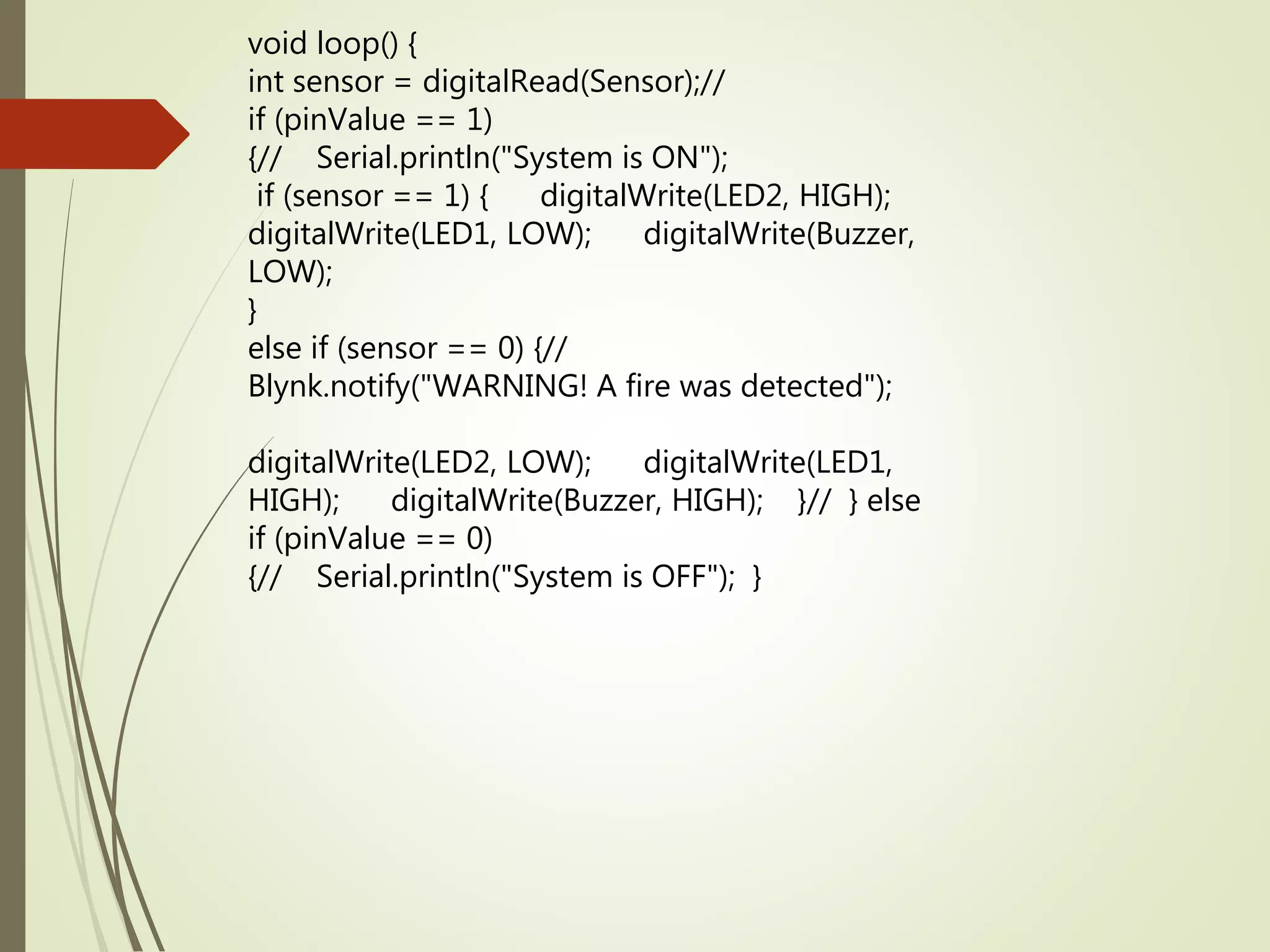 void loop() {
int sensor = digitalRead(Sensor);//
if (pinValue == 1)
{// Serial.println("System is ON");
if (sensor == 1) { digitalWrite(LED2, HIGH);
digitalWrite(LED1, LOW); digitalWrite(Buzzer,
LOW);
}
else if (sensor == 0) {//
Blynk.notify("WARNING! A fire was detected");
digitalWrite(LED2, LOW); digitalWrite(LED1,
HIGH); digitalWrite(Buzzer, HIGH); }// } else
if (pinValue == 0)
{// Serial.println("System is OFF"); }
 