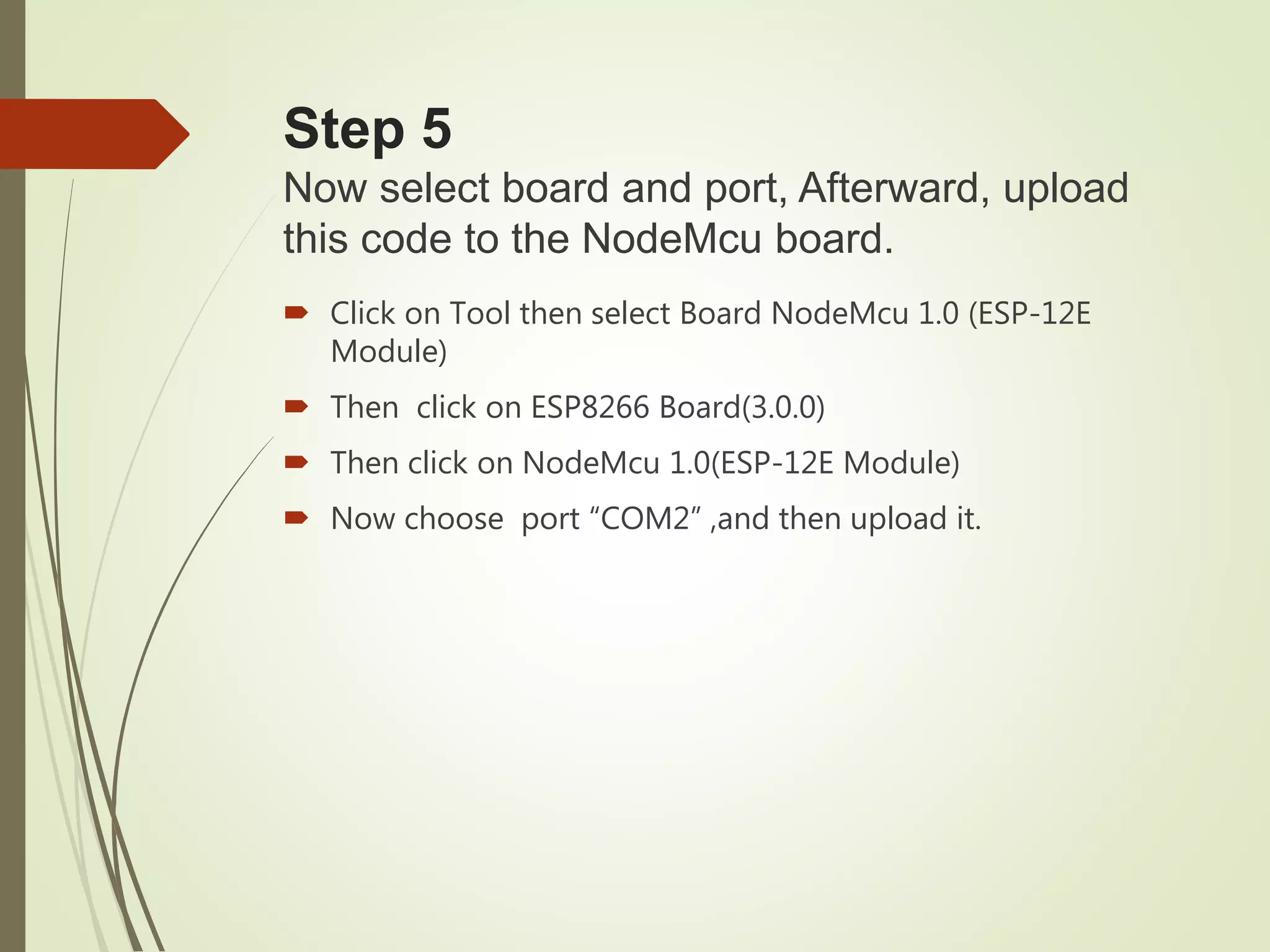 Step 5
Now select board and port, Afterward, upload
this code to the NodeMcu board.
 Click on Tool then select Board NodeMcu 1.0 (ESP-12E
Module)
 Then click on ESP8266 Board(3.0.0)
 Then click on NodeMcu 1.0(ESP-12E Module)
 Now choose port “COM2” ,and then upload it.
 