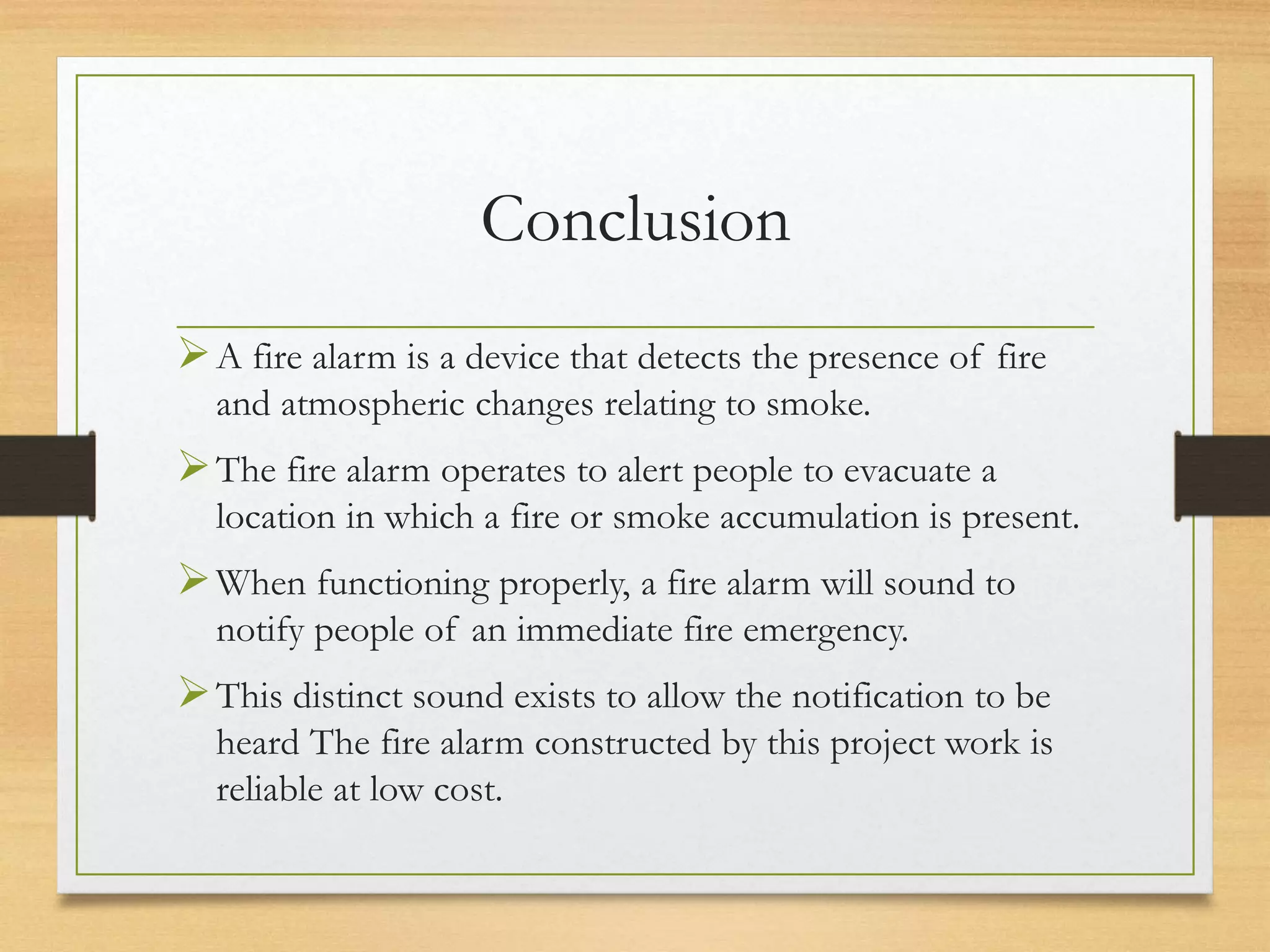 Conclusion
A fire alarm is a device that detects the presence of fire
and atmospheric changes relating to smoke.
The fire alarm operates to alert people to evacuate a
location in which a fire or smoke accumulation is present.
When functioning properly, a fire alarm will sound to
notify people of an immediate fire emergency.
This distinct sound exists to allow the notification to be
heard The fire alarm constructed by this project work is
reliable at low cost.
 