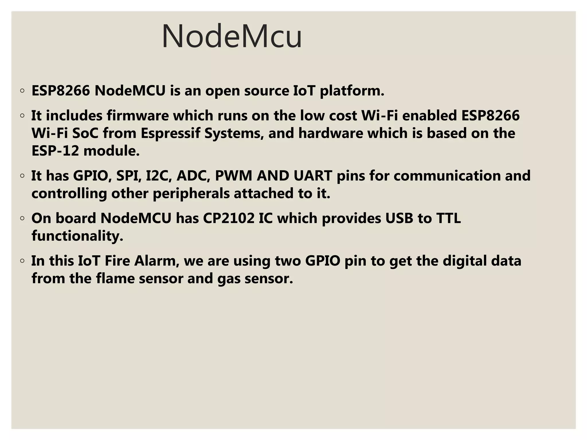 NodeMcu
◦ ESP8266 NodeMCU is an open source IoT platform.
◦ It includes firmware which runs on the low cost Wi-Fi enabled ESP8266
Wi-Fi SoC from Espressif Systems, and hardware which is based on the
ESP-12 module.
◦ It has GPIO, SPI, I2C, ADC, PWM AND UART pins for communication and
controlling other peripherals attached to it.
◦ On board NodeMCU has CP2102 IC which provides USB to TTL
functionality.
◦ In this IoT Fire Alarm, we are using two GPIO pin to get the digital data
from the flame sensor and gas sensor.
 