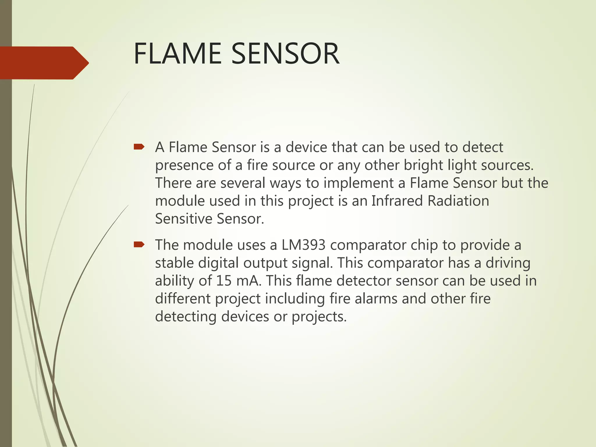 FLAME SENSOR
 A Flame Sensor is a device that can be used to detect
presence of a fire source or any other bright light sources.
There are several ways to implement a Flame Sensor but the
module used in this project is an Infrared Radiation
Sensitive Sensor.
 The module uses a LM393 comparator chip to provide a
stable digital output signal. This comparator has a driving
ability of 15 mA. This flame detector sensor can be used in
different project including fire alarms and other fire
detecting devices or projects.
 