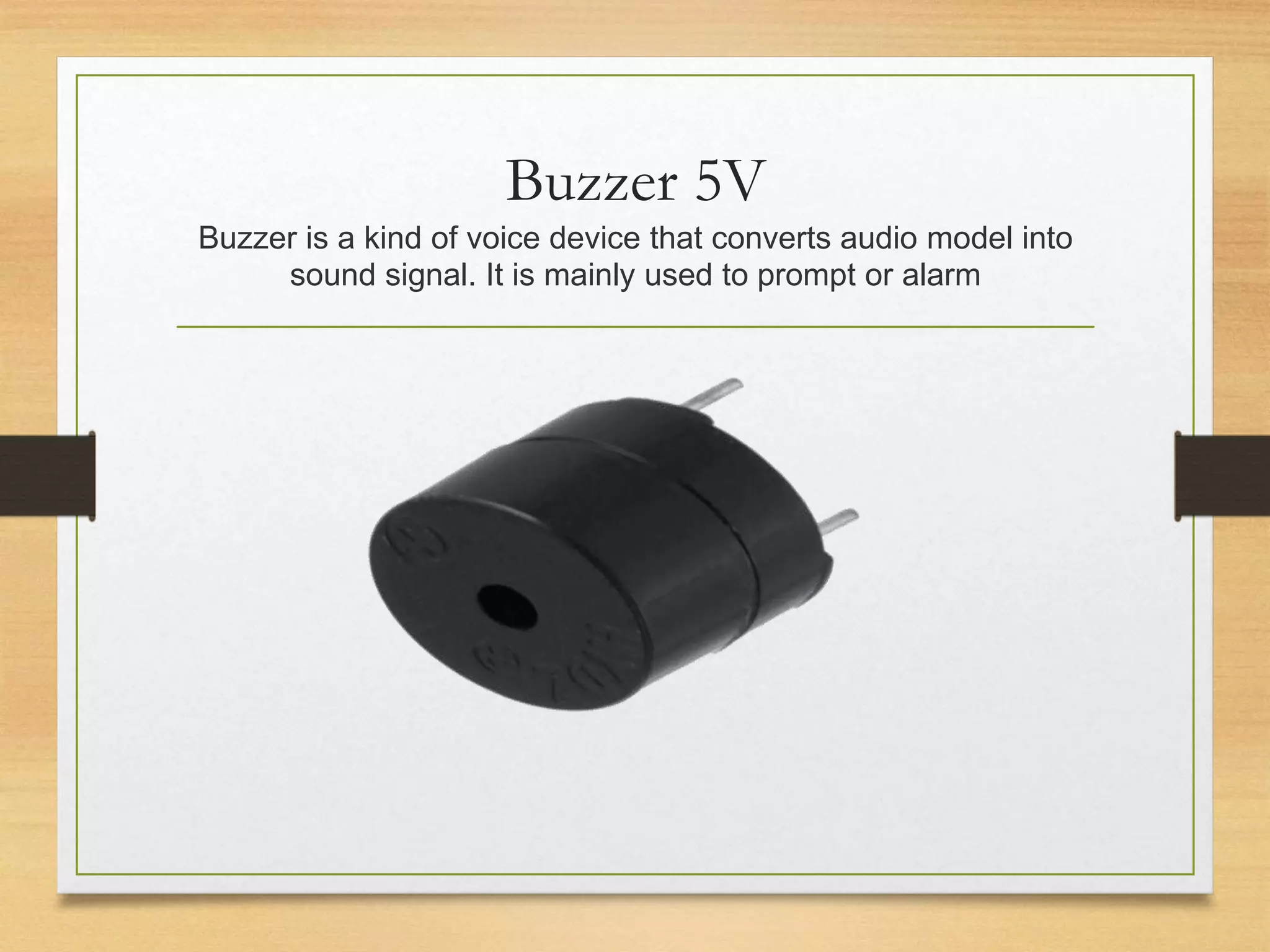 Buzzer 5V
Buzzer is a kind of voice device that converts audio model into
sound signal. It is mainly used to prompt or alarm
 