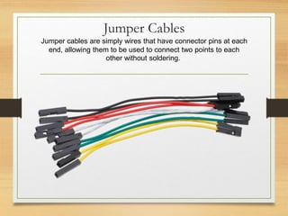 Jumper Cables
Jumper cables are simply wires that have connector pins at each
end, allowing them to be used to connect two points to each
other without soldering.
 