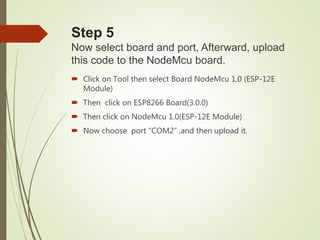 Step 5
Now select board and port, Afterward, upload
this code to the NodeMcu board.
 Click on Tool then select Board NodeMcu 1.0 (ESP-12E
Module)
 Then click on ESP8266 Board(3.0.0)
 Then click on NodeMcu 1.0(ESP-12E Module)
 Now choose port “COM2” ,and then upload it.
 
