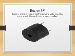 Buzzer 5V
Buzzer is a kind of voice device that converts audio model into
sound signal. It is mainly used to prompt or alarm
 