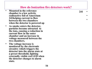 How do Ionization fire detectors work?
• Mounted in the reference
chamber is a low activity
radioactive foil of Amercium
241helping current to flow
between the two chambers
when the detector is powered up
• As smoke enters the detector,
particles become attracted to
the ions, causing a reduction in
current flow in the outer
chamber and an increase in
voltage measured between the
two chambers.
• The voltage increase is
monitored by the electronic
circuitry which triggers the
detector into the alarm state at
a preset threshold, lighting
externally visible red LED when
the detector changes to alarm
state.
•241
•
•
16
 