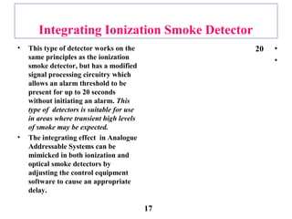 Integrating Ionization Smoke Detector
• This type of detector works on the
same principles as the ionization
smoke detector, but has a modified
signal processing circuitry which
allows an alarm threshold to be
present for up to 20 seconds
without initiating an alarm. This
type of detectors is suitable for use
in areas where transient high levels
of smoke may be expected.
• The integrating effect in Analogue
Addressable Systems can be
mimicked in both ionization and
optical smoke detectors by
adjusting the control equipment
software to cause an appropriate
delay.
•20
•
17
 