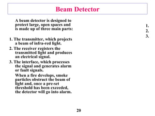 Beam Detector
A beam detector is designed to
protect large, open spaces and
is made up of three main parts:
1. The transmitter, which projects
a beam of infra-red light.
2. The receiver registers the
transmitted light and produces
an electrical signal.
3. The interface, which processes
the signal and generates alarm
or fault signals.
When a fire develops, smoke
particles obstruct the beam of
light and, once a pre-set
threshold has been exceeded,
the detector will go into alarm.
1.
2.
3.
20
 
