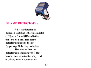 FLAME DETECTOR: -
A Flame detector is
designed to detect either ultraviolet
(UV) or infrared (IR) radiation
emitted by a fire. The flame
detector is sensitive to low-
frequency, flickering radiation.
This means that the
detector can operate even if the
lens is contaminated by a layer of
oil, dust, water vapour or ice.
21
 