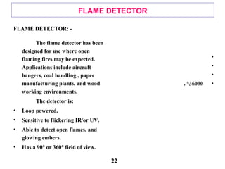 FLAME DETECTOR
FLAME DETECTOR: -
The flame detector has been
designed for use where open
flaming fires may be expected.
Applications include aircraft
hangers, coal handling , paper
manufacturing plants, and wood
working environments.
The detector is:
• Loop powered.
• Sensitive to flickering IR/or UV.
• Able to detect open flames, and
glowing embers.
• Has a 90° or 360° field of view.
•
•
•
•90360. °
22
 