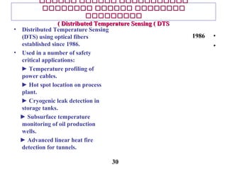 ‫ىىىىىى‬ ‫ىىىىىى‬ ‫ىىىىىىىىىىى‬‫ىىىىىى‬ ‫ىىىىىى‬ ‫ىىىىىىىىىىى‬
‫ىىىىىىىى‬ ‫ىىىىىى‬ ‫ىىىىىىىى‬‫ىىىىىىىى‬ ‫ىىىىىى‬ ‫ىىىىىىىى‬
‫ىىىىىىىىى‬‫ىىىىىىىىى‬
Distributed Temperature Sensing ( DTSDistributed Temperature Sensing ( DTS((
• Distributed Temperature Sensing
(DTS) using optical fibers
established since 1986.
• Used in a number of safety
critical applications:
► Temperature profiling of
power cables.
► Hot spot location on process
plant.
► Cryogenic leak detection in
storage tanks.
► Subsurface temperature
monitoring of oil production
wells.
► Advanced linear heat fire
detection for tunnels.
•1986
•
30
 