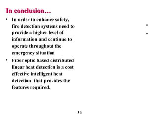 In conclusion…In conclusion…
• In order to enhance safety,
fire detection systems need to
provide a higher level of
information and continue to
operate throughout the
emergency situation
• Fiber optic based distributed
linear heat detection is a cost
effective intelligent heat
detection that provides the
features required.
•
•
34
 