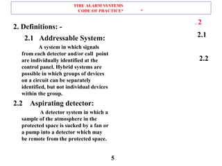 FIRE ALARM SYSTEMS
CODE OF PRACTICE* *
2. Definitions: -
2.1 Addressable System:
A system in which signals
from each detector and/or call point
are individually identified at the
control panel. Hybrid systems are
possible in which groups of devices
on a circuit can be separately
identified, but not individual devices
within the group.
2.2 Aspirating detector:
A detector system in which a
sample of the atmosphere in the
protected space is sucked by a fan or
a pump into a detector which may
be remote from the protected space.
2.
2.1
2.2
5
 