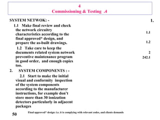 4
4.Commissioning & Testing
SYSTEM NETWOK: -
1.1 Make final review and check
the network circuitry
characteristics according to the
final approved* design, and
prepare the as-built drawings.
1.2 Take care to keep the
documents related system network
preventive maintenance program
in good order, and enough copies
too.
2. SYSTEM COMPONENTS : -
2.1 Start to make the initial
visual and conformity inspection
of the system components
according to the manufacturer
instructions, for example don’t
store more than 30 ionization
detectors particularly in adjacent
packages
1.
1.1
1.2
2
2.124
Final approved* design: i.e. it is complying with relevant codes, and clients demands
50
 
