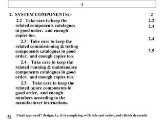 4
2. SYSTEM COMPONENTS: -
2.2 Take care to keep the
related components catalogues
in good order, and enough
copies too.
2.3 Take care to keep the
related commissioning & testing
components catalogues in good
order, and enough copies too.
2.4 Take care to keep the
related running & maintenance
components catalogues in good
order, and enough copies too.
2.5 Take care to keep the
related spare components in
good order, and enough
numbers according to the
manufacturer instructions.
2
2.2
2.3
2.4
2.5
Final approved* design: i.e. it is complying with relevant codes, and clients demands
51
 