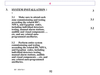 4
3. SYSTEM INSTALLATION :
-
3.1 Make sure to attend each
zone commissioning and testing
according the related BS*,
NPFA, and Egyptian codes,
including individual detectors
testing, manual alarm stations,
audible and visual components …
etc, and any related auto-
programmed ancillaries.
3.2 Perform entire system
commissioning and testing
according the related BS, NPFA,
and Egyptian codes, including
individual detectors testing,
manual alarm stations, audible
and visual components …etc, and
any related auto-programmed
ancillaries.
3
3.1
3.2
BS* : 5839 Part 1
52
 