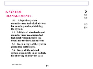5. SYSTEM
MANAGEMENT: -
5.1 Adopt the system
manufacturer technical advices
for running and maintaining
the system.
5.2 Initiate all standards and
manufacturer recommended
technical recommended log-
books for the installed system.
5.3 Keep a copy of the system
guarantee certificates.
5.4 Keep all the related
system documents in an orderly
file showing all relevant data.
5
5.1
5.2
5.3
5.4
BS* : 5839 Part 1
54
 