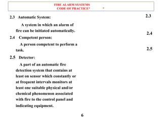 FIRE ALARM SYSTEMS
CODE OF PRACTICE* *
2.3 Automatic System:
A system in which an alarm of
fire can be initiated automatically.
2.4 Competent person:
A person competent to perform a
task.
2.5 Detector:
A part of an automatic fire
detection system that contains at
least on sensor which constantly or
at frequent intervals monitors at
least one suitable physical and/or
chemical phenomenon associated
with fire to the control panel and
indicating equipment.
2.3
2.4
2.5
6
 