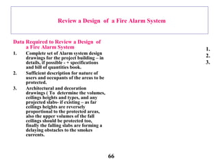 Review a Design of a Fire Alarm System
Data Required to Review a Design of
a Fire Alarm System
1. Complete set of Alarm system design
drawings for the project building – in
details, if possible - + specifications
and bill of quantities book.
2. Sufficient description for nature of
users and occupants of the areas to be
protected.
3. Architectural and decoration
drawings ( To determine the volumes,
ceilings heights and types, and any
projected slabs- if existing – as far
ceilings heights are reversely
proportional to the protected areas,
also the upper volumes of the fall
ceilings should be protected too,
finally the falling slabs are forming a
delaying obstacles to the smokes
currents.
1.
2.
3.
66
 